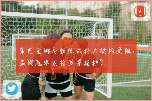 莱巴金娜与教练武科夫续约受阻,温网冠军或将另寻搭档?