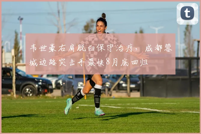 韦世豪右肩脱臼保守治疗,成都蓉城边路突击手最快8月底回归
