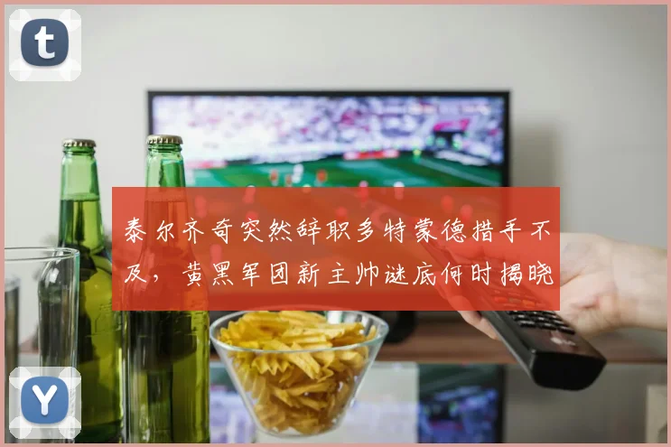 泰尔齐奇突然辞职多特蒙德措手不及,黄黑军团新主帅谜底何时揭晓?