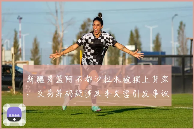 新疆男篮阿不都沙拉木被摆上货架,交易筹码疑涉及李炎哲引发争议