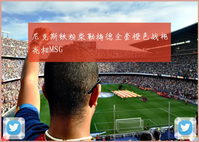 尼克斯铁粉柴勒梅德全套橙色战袍亮相MSG